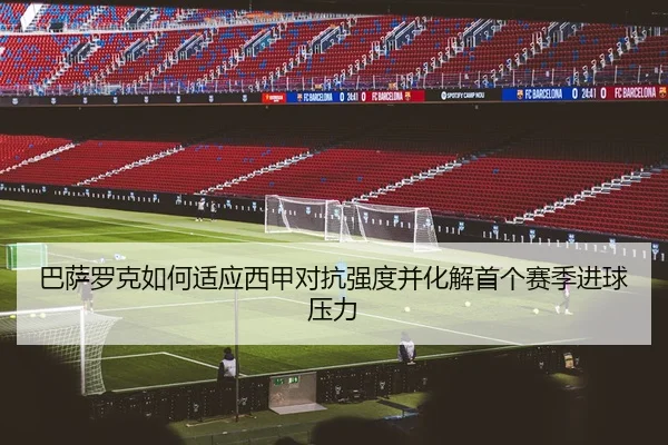 巴萨罗克如何适应西甲对抗强度并化解首个赛季进球压力