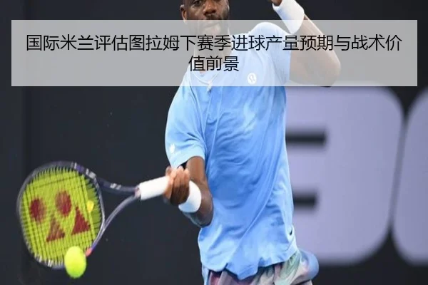 国际米兰评估图拉姆下赛季进球产量预期与战术价值前景